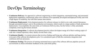 DevOps Terminology
• Continuous Delivery: An approach to software engineering in which integration, automated testing, and automated
deployment capabilities continuously allow new software to be repeatedly developed and deployed swiftly and with
a high degree of reliability, but with little human intervention.
• Continuous Deployment: A development practice for software releases in which every code commit that passes
through automated testing is sent to the production environment, which results in a large number of daily production
deployments. It accomplishes the same tasks as Continuous Delivery does, but the former is fully automated,
completely removing the human element.
• Continuous Integration: A software development practice where developers merge all of their working copies of
code into a shared repository often, ideally several times a day.
• Continuous Quality: A systemic process that involves finding and fixing any software glitches and bugs during
every part of the software development cycle. It is considered a part of both the continuous integration and
continuous delivery processes.
• Continuous Testing: The process of running automated tests as part of the software delivery pipeline across all
environments to obtain immediate feedback on the code build quality.
 