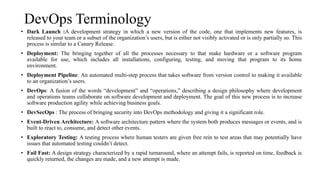 DevOps Terminology
• Dark Launch :A development strategy in which a new version of the code, one that implements new features, is
released to your team or a subset of the organization’s users, but is either not visibly activated or is only partially so. This
process is similar to a Canary Release.
• Deployment: The bringing together of all the processes necessary to that make hardware or a software program
available for use, which includes all installations, configuring, testing, and moving that program to its home
environment.
• Deployment Pipeline: An automated multi-step process that takes software from version control to making it available
to an organization’s users.
• DevOps: A fusion of the words “development” and “operations,” describing a design philosophy where development
and operations teams collaborate on software development and deployment. The goal of this new process is to increase
software production agility while achieving business goals.
• DevSecOps : The process of bringing security into DevOps methodology and giving it a significant role.
• Event-Driven Architecture: A software architecture pattern where the system both produces messages or events, and is
built to react to, consume, and detect other events.
• Exploratory Testing: A testing process where human testers are given free rein to test areas that may potentially have
issues that automated testing couldn’t detect.
• Fail Fast: A design strategy characterized by a rapid turnaround, where an attempt fails, is reported on time, feedback is
quickly returned, the changes are made, and a new attempt is made.
 