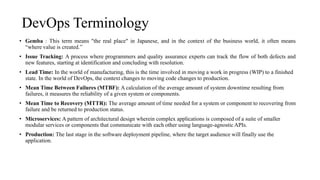 DevOps Terminology
• Gemba : This term means "the real place" in Japanese, and in the context of the business world, it often means
“where value is created.”
• Issue Tracking: A process where programmers and quality assurance experts can track the flow of both defects and
new features, starting at identification and concluding with resolution.
• Lead Time: In the world of manufacturing, this is the time involved in moving a work in progress (WIP) to a finished
state. In the world of DevOps, the context changes to moving code changes to production.
• Mean Time Between Failures (MTBF): A calculation of the average amount of system downtime resulting from
failures, it measures the reliability of a given system or components.
• Mean Time to Recovery (MTTR): The average amount of time needed for a system or component to recovering from
failure and be returned to production status.
• Microservices: A pattern of architectural design wherein complex applications is composed of a suite of smaller
modular services or components that communicate with each other using language-agnostic APIs.
• Production: The last stage in the software deployment pipeline, where the target audience will finally use the
application.
 