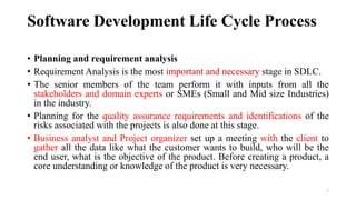 Software Development Life Cycle Process
• Planning and requirement analysis
• Requirement Analysis is the most important and necessary stage in SDLC.
• The senior members of the team perform it with inputs from all the
stakeholders and domain experts or SMEs (Small and Mid size Industries)
in the industry.
• Planning for the quality assurance requirements and identifications of the
risks associated with the projects is also done at this stage.
• Business analyst and Project organizer set up a meeting with the client to
gather all the data like what the customer wants to build, who will be the
end user, what is the objective of the product. Before creating a product, a
core understanding or knowledge of the product is very necessary.
7
 