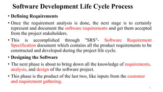 Software Development Life Cycle Process
• Defining Requirements
• Once the requirement analysis is done, the next stage is to certainly
represent and document the software requirements and get them accepted
from the project stakeholders.
• This is accomplished through "SRS"- Software Requirement
Specification document which contains all the product requirements to be
constructed and developed during the project life cycle.
• Designing the Software
• The next phase is about to bring down all the knowledge of requirements,
analysis, and design of the software project.
• This phase is the product of the last two, like inputs from the customer
and requirement gathering.
8
 