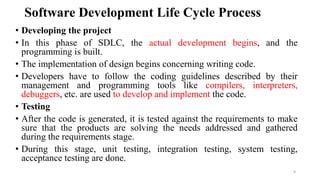 Software Development Life Cycle Process
• Developing the project
• In this phase of SDLC, the actual development begins, and the
programming is built.
• The implementation of design begins concerning writing code.
• Developers have to follow the coding guidelines described by their
management and programming tools like compilers, interpreters,
debuggers, etc. are used to develop and implement the code.
• Testing
• After the code is generated, it is tested against the requirements to make
sure that the products are solving the needs addressed and gathered
during the requirements stage.
• During this stage, unit testing, integration testing, system testing,
acceptance testing are done.
9
 