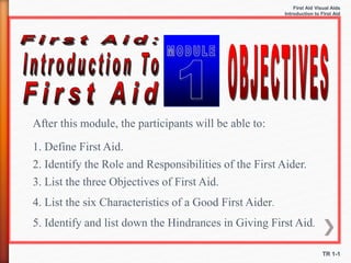 First Aid Visual Aids
Introduction to First Aid
TR 1-1
After this module, the participants will be able to:
1. Define First Aid.
2. Identify the Role and Responsibilities of the First Aider.
3. List the three Objectives of First Aid.
4. List the six Characteristics of a Good First Aider.
5. Identify and list down the Hindrances in Giving First Aid.
 