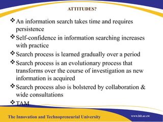 ATTITUDES?
An information search takes time and requires
persistence
Self-confidence in information searching increases
with practice
Search process is learned gradually over a period
Search process is an evolutionary process that
transforms over the course of investigation as new
information is acquired
Search process also is bolstered by collaboration &
wide consultations
TAM
 