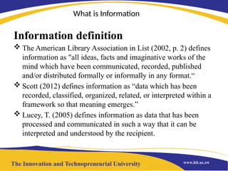What is Information
Information definition
 The American Library Association in List (2002, p. 2) defines
information as "all ideas, facts and imaginative works of the
mind which have been communicated, recorded, published
and/or distributed formally or informally in any format.“
 Scott (2012) defines information as “data which has been
recorded, classified, organized, related, or interpreted within a
framework so that meaning emerges.”
 Lucey, T. (2005) defines information as data that has been
processed and communicated in such a way that it can be
interpreted and understood by the recipient.
 