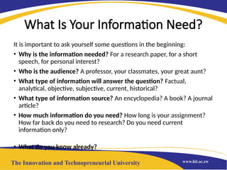 What Is Your Information Need?
It is important to ask yourself some questions in the beginning:
• Why is the information needed? For a research paper, for a short
speech, for personal interest?
• Who is the audience? A professor, your classmates, your great aunt?
• What type of information will answer the question? Factual,
analytical, objective, subjective, current, historical?
• What type of information source? An encyclopedia? A book? A journal
article?
• How much information do you need? How long is your assignment?
How far back do you need to research? Do you need current
information only?
• What do you know already?
 
