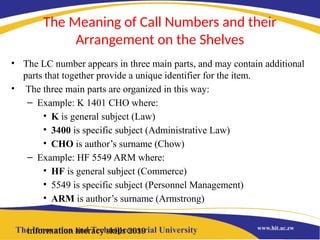 The Meaning of Call Numbers and their
Arrangement on the Shelves
• The LC number appears in three main parts, and may contain additional
parts that together provide a unique identifier for the item.
• The three main parts are organized in this way:
– Example: K 1401 CHO where:
• K is general subject (Law)
• 3400 is specific subject (Administrative Law)
• CHO is author’s surname (Chow)
– Example: HF 5549 ARM where:
• HF is general subject (Commerce)
• 5549 is specific subject (Personnel Management)
• ARM is author’s surname (Armstrong)
information literacy skills 2019
 