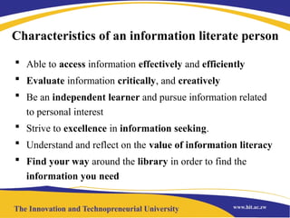 Characteristics of an information literate person
 Able to access information effectively and efficiently
 Evaluate information critically, and creatively
 Be an independent learner and pursue information related
to personal interest
 Strive to excellence in information seeking.
 Understand and reflect on the value of information literacy
 Find your way around the library in order to find the
information you need
 