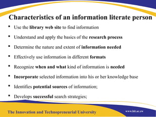 Characteristics of an information literate person
 Use the library web site to find information
 Understand and apply the basics of the research process
 Determine the nature and extent of information needed
 Effectively use information in different formats
 Recognize when and what kind of information is needed
 Incorporate selected information into his or her knowledge base
 Identifies potential sources of information;
 Develops successful search strategies;
 