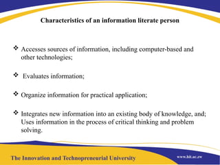 Characteristics of an information literate person
 Accesses sources of information, including computer-based and
other technologies;
 Evaluates information;
 Organize information for practical application;
 Integrates new information into an existing body of knowledge, and;
Uses information in the process of critical thinking and problem
solving.
 
