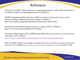 References
Dawes, M. et al (2005) “Sicily statement on evidence-based practice”, BMC Medical Education, 5
(1). [Online at http://www.biomedcentral.com/1472-6920/5/1]
SCONUL Information Skills Task Force (1999) Seven pillars of information literacy model,
Society of College, National & University Libraries . [Online at
http://www.sconul.ac.uk/groups/information_literacy/seven_pillars.html ]
Swansea University (2007) Information Literacy strategy, 2007-08. [Online at
http://www.swan.ac.uk/media/Media,19199,en.doc ]
University College London (UCL) CIBER Group (2008) Information behaviour of the researcher
of the future, UCL. [Online at
http://www.jisc.ac.uk/whatwedo/programmes/resourcediscovery/googlegen.aspx]
May, M. (2004) “Google is not enough” (cartoon), Wisconsin Association of Academic Librarians
newsletter, 21 (1) [Online at www.wla.lib.wi.us/WAAL/newsletter/211.html , accessed 19.5.09
 