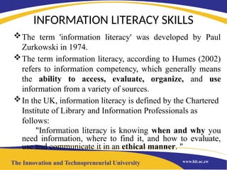 INFORMATION LITERACY SKILLS
The term 'information literacy' was developed by Paul
Zurkowski in 1974.
The term information literacy, according to Humes (2002)
refers to information competency, which generally means
the ability to access, evaluate, organize, and use
information from a variety of sources.
In the UK, information literacy is defined by the Chartered
Institute of Library and Information Professionals as
follows:
"Information literacy is knowing when and why you
need information, where to find it, and how to evaluate,
use and communicate it in an ethical manner. "
 