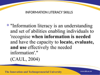 INFORMATION LITERACY SKILLS
 "Information literacy is an understanding
and set of abilities enabling individuals to
'recognise when information is needed
and have the capacity to locate, evaluate,
and use effectively the needed
information'."
(CAUL, 2004)
 