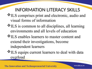 INFORMATION LITERACY SKILLS
ILS comprises print and electronic, audio and
visual forms of information
ILS is common to all disciplines, all learning
environments and all levels of education
ILS enables learners to master content and
extend their investigations, become
independent learners
ILS equips current learners to deal with data
overload
 