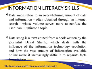 INFORMATION LITERACY SKILLS
Data smog refers to an overwhelming amount of data
and information - often obtained through an Internet
search - whose volume serves more to confuse the
user than illuminate a topic
Data smog is a term coined from a book written by the
journalist David Shenk, which deals with the
influence of the information technology revolution
and how the vast amount of information available
online make it increasingly difficult to separate facts
from fiction
 