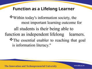 Function as a Lifelong Learner
Within today's information society, the
most important learning outcome for
all students is their being able to
function as independent lifelong learners.
The essential enabler to reaching that goal
is information literacy."
 