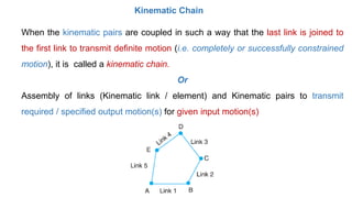 Mechanism
• When one of the links of a kinematic chain is fixed, the chain is known as
mechanism.
• It may be used for tra...