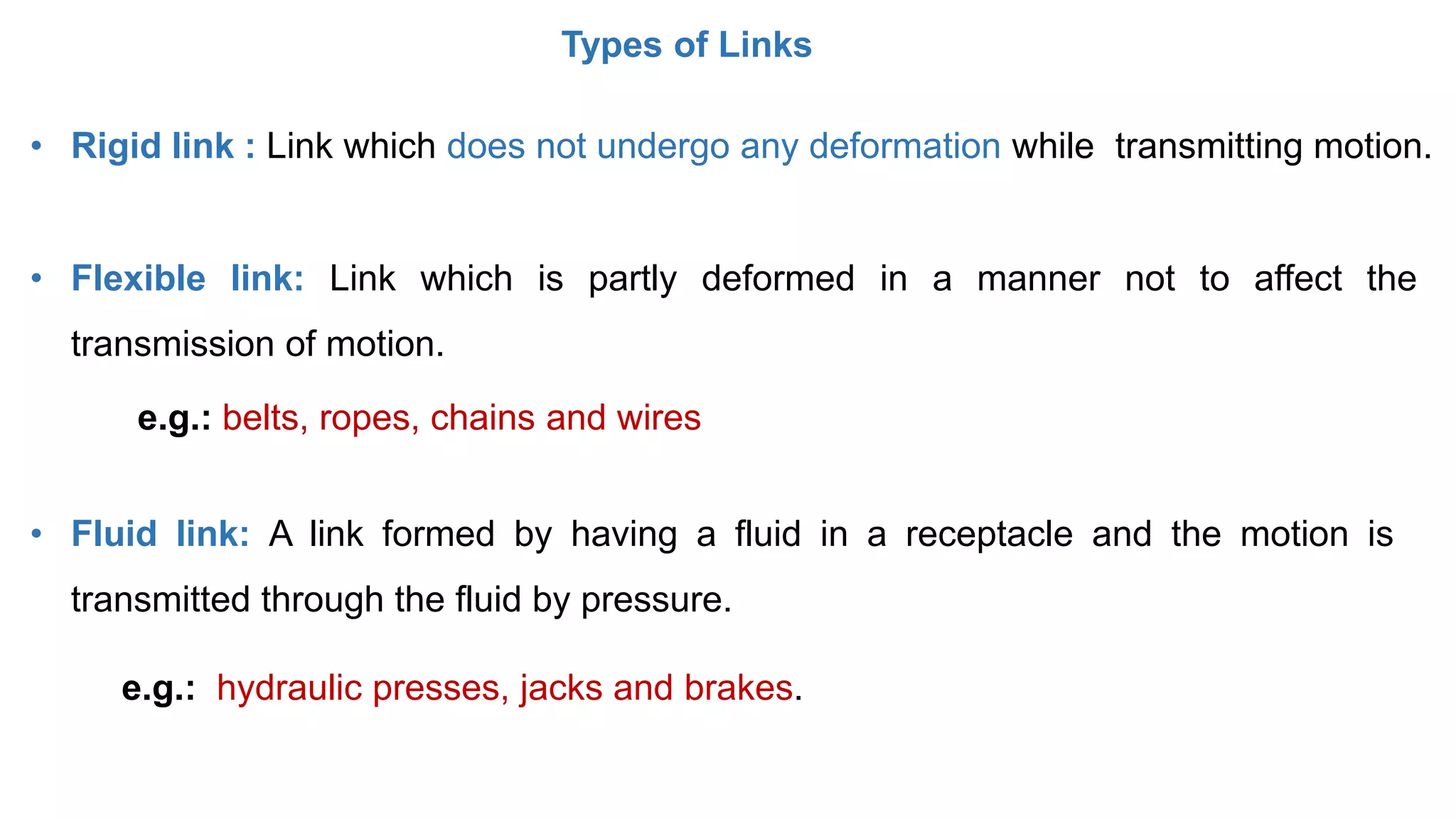 Types of Links
• Rigid link : Link which does not undergo any deformation while transmitting motion.
• Flexible link: Link which is partly deformed in a manner not to affect the
transmission of motion.
e.g.: belts, ropes, chains and wires
• Fluid link: A link formed by having a fluid in a receptacle and the motion is
transmitted through the fluid by pressure.
e.g.: hydraulic presses, jacks and brakes.
 