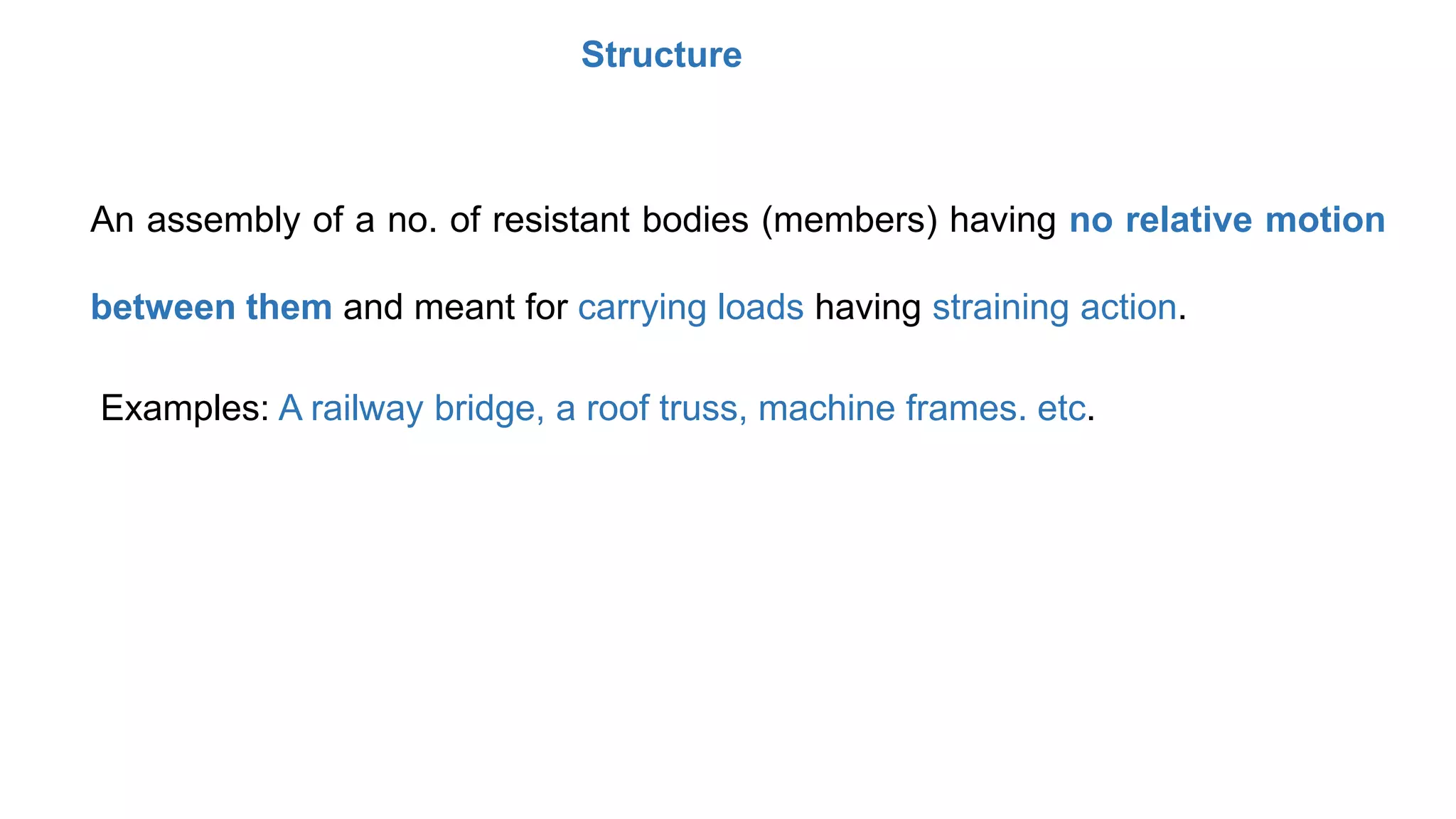 Structure
An assembly of a no. of resistant bodies (members) having no relative motion
between them and meant for carrying loads having straining action.
Examples: A railway bridge, a roof truss, machine frames. etc.
 