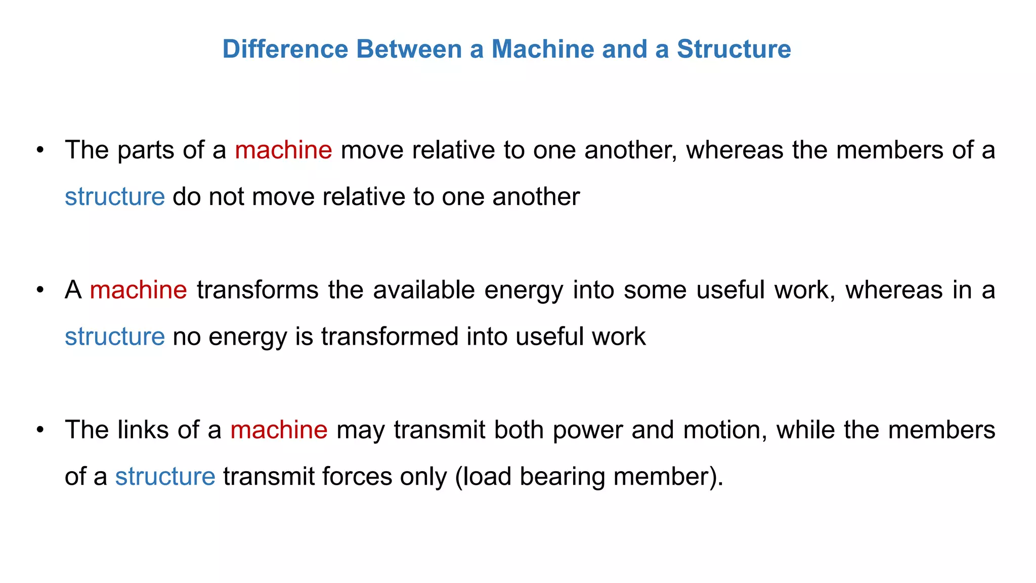 Difference Between a Machine and a Structure
• The parts of a machine move relative to one another, whereas the members of a
structure do not move relative to one another
• A machine transforms the available energy into some useful work, whereas in a
structure no energy is transformed into useful work
• The links of a machine may transmit both power and motion, while the members
of a structure transmit forces only (load bearing member).
 
