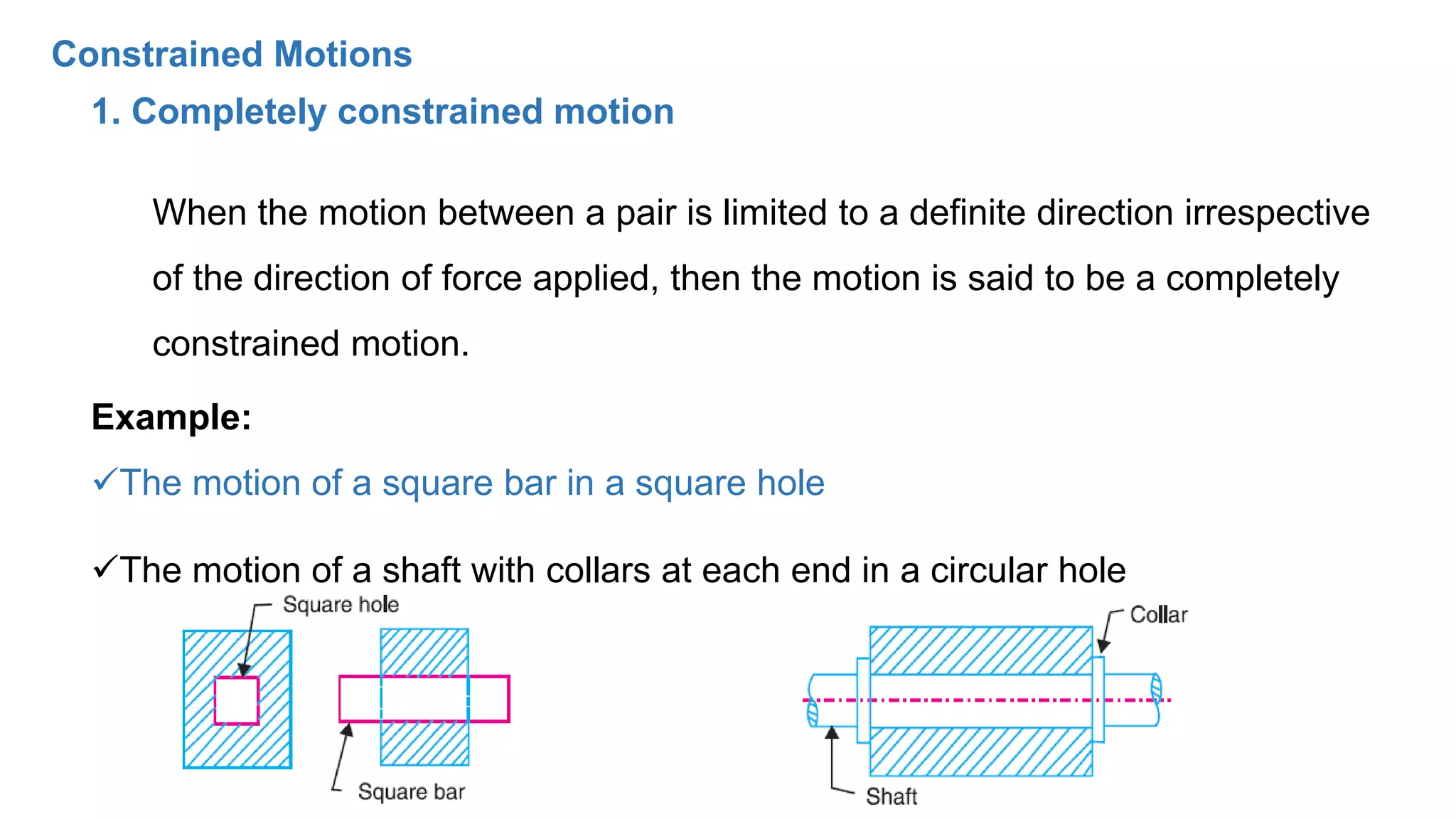 1. Completely constrained motion
When the motion between a pair is limited to a definite direction irrespective
of the direction of force applied, then the motion is said to be a completely
constrained motion.
Example:
The motion of a square bar in a square hole
The motion of a shaft with collars at each end in a circular hole
Constrained Motions
 