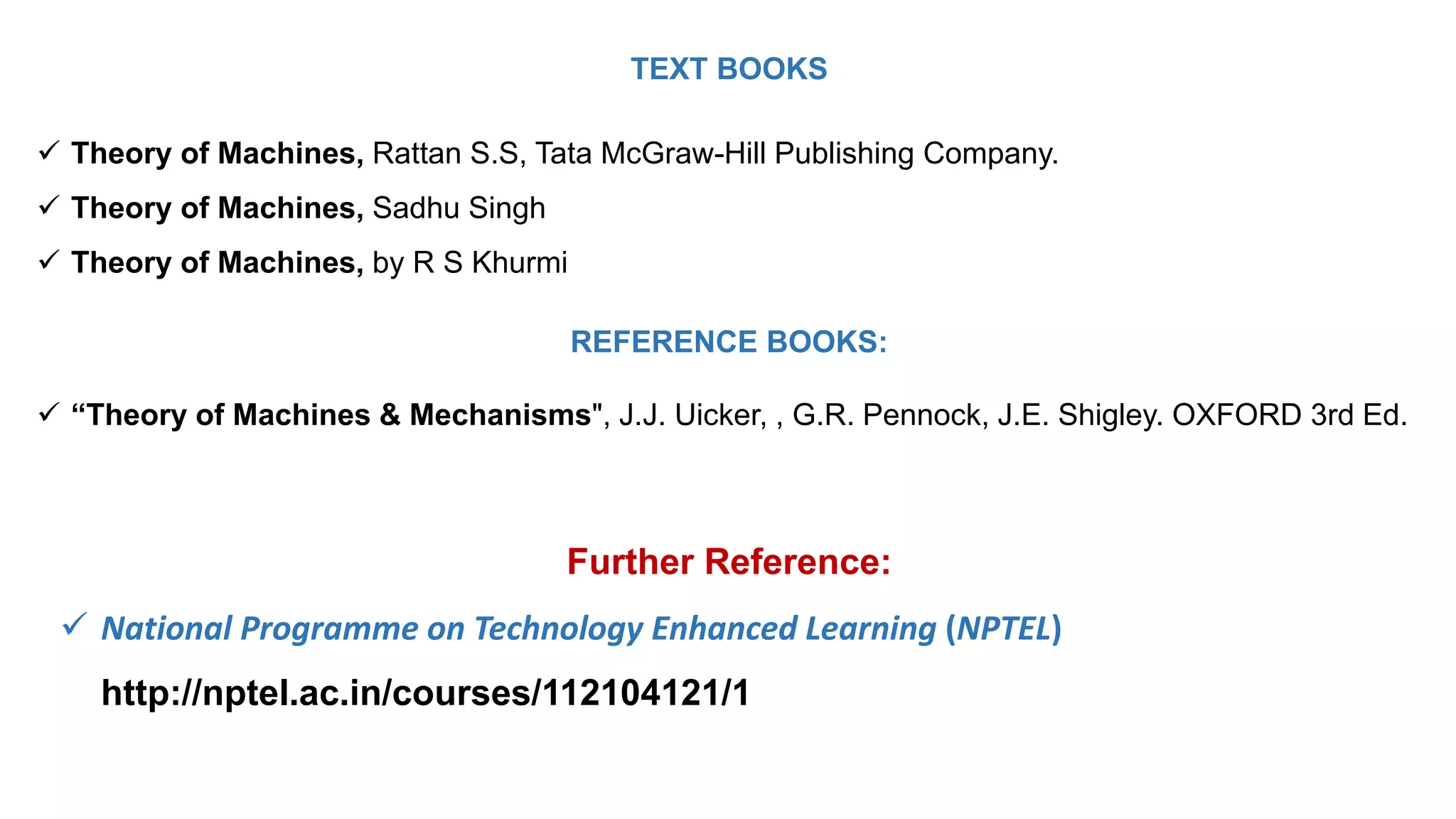 TEXT BOOKS
 Theory of Machines, Rattan S.S, Tata McGraw-Hill Publishing Company.
 Theory of Machines, Sadhu Singh
 Theory of Machines, by R S Khurmi
REFERENCE BOOKS:
 “Theory of Machines & Mechanisms", J.J. Uicker, , G.R. Pennock, J.E. Shigley. OXFORD 3rd Ed.
Further Reference:
 National Programme on Technology Enhanced Learning (NPTEL)
http://nptel.ac.in/courses/112104121/1
 