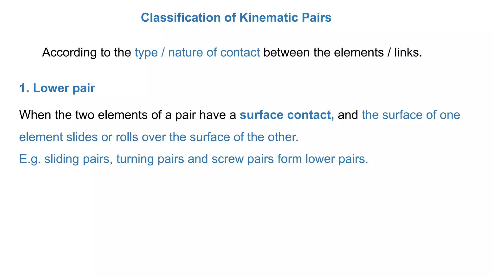 According to the type / nature of contact between the elements / links.
Classification of Kinematic Pairs
1. Lower pair
When the two elements of a pair have a surface contact, and the surface of one
element slides or rolls over the surface of the other.
E.g. sliding pairs, turning pairs and screw pairs form lower pairs.
 