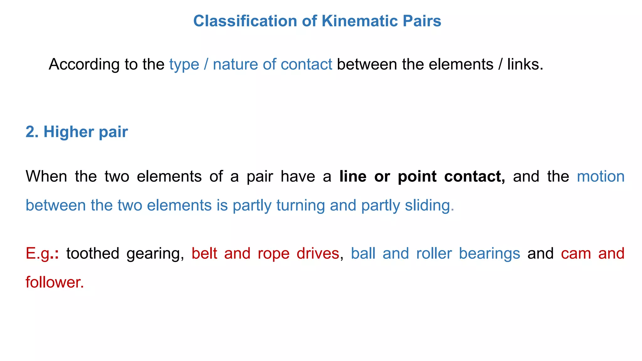 According to the type / nature of contact between the elements / links.
Classification of Kinematic Pairs
2. Higher pair
When the two elements of a pair have a line or point contact, and the motion
between the two elements is partly turning and partly sliding.
E.g.: toothed gearing, belt and rope drives, ball and roller bearings and cam and
follower.
 