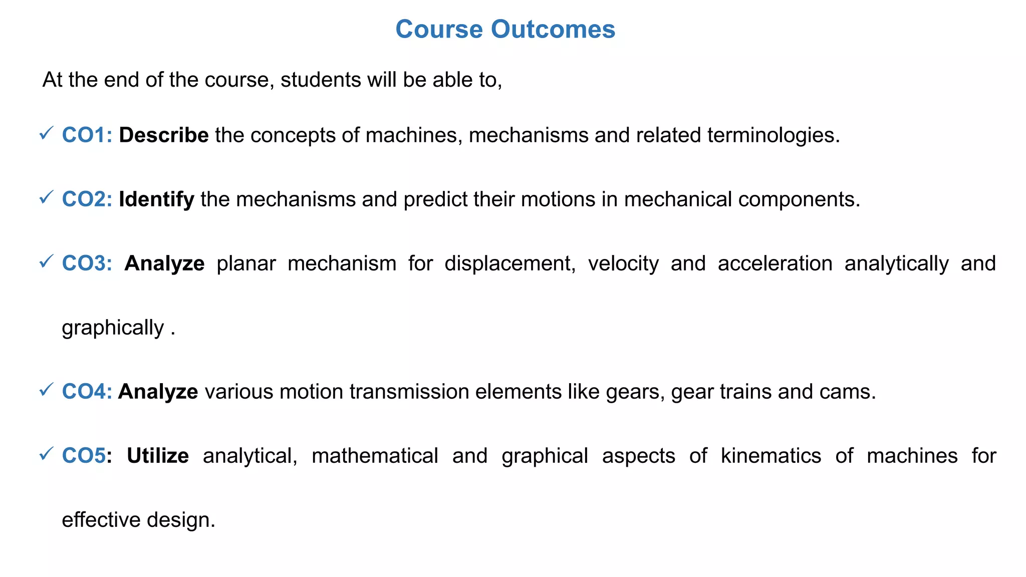 At the end of the course, students will be able to,
 CO1: Describe the concepts of machines, mechanisms and related terminologies.
 CO2: Identify the mechanisms and predict their motions in mechanical components.
 CO3: Analyze planar mechanism for displacement, velocity and acceleration analytically and
graphically .
 CO4: Analyze various motion transmission elements like gears, gear trains and cams.
 CO5: Utilize analytical, mathematical and graphical aspects of kinematics of machines for
effective design.
Course Outcomes
 