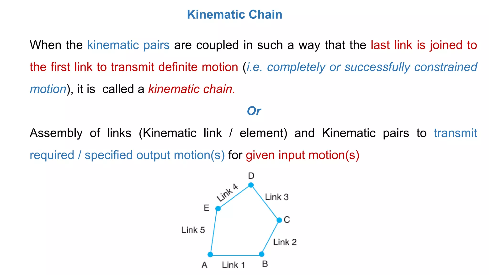 Kinematic Chain
When the kinematic pairs are coupled in such a way that the last link is joined to
the first link to transmit definite motion (i.e. completely or successfully constrained
motion), it is called a kinematic chain.
Or
Assembly of links (Kinematic link / element) and Kinematic pairs to transmit
required / specified output motion(s) for given input motion(s)
 