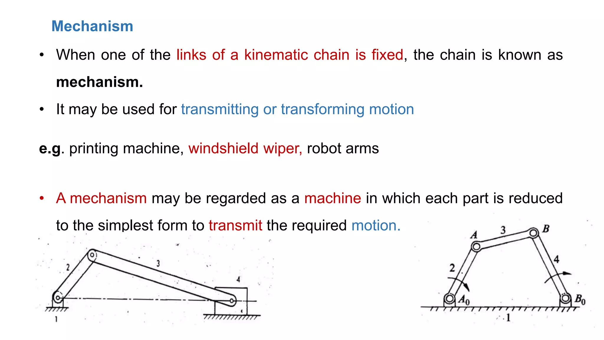 Mechanism
• When one of the links of a kinematic chain is fixed, the chain is known as
mechanism.
• It may be used for transmitting or transforming motion
e.g. printing machine, windshield wiper, robot arms
• A mechanism may be regarded as a machine in which each part is reduced
to the simplest form to transmit the required motion.
 