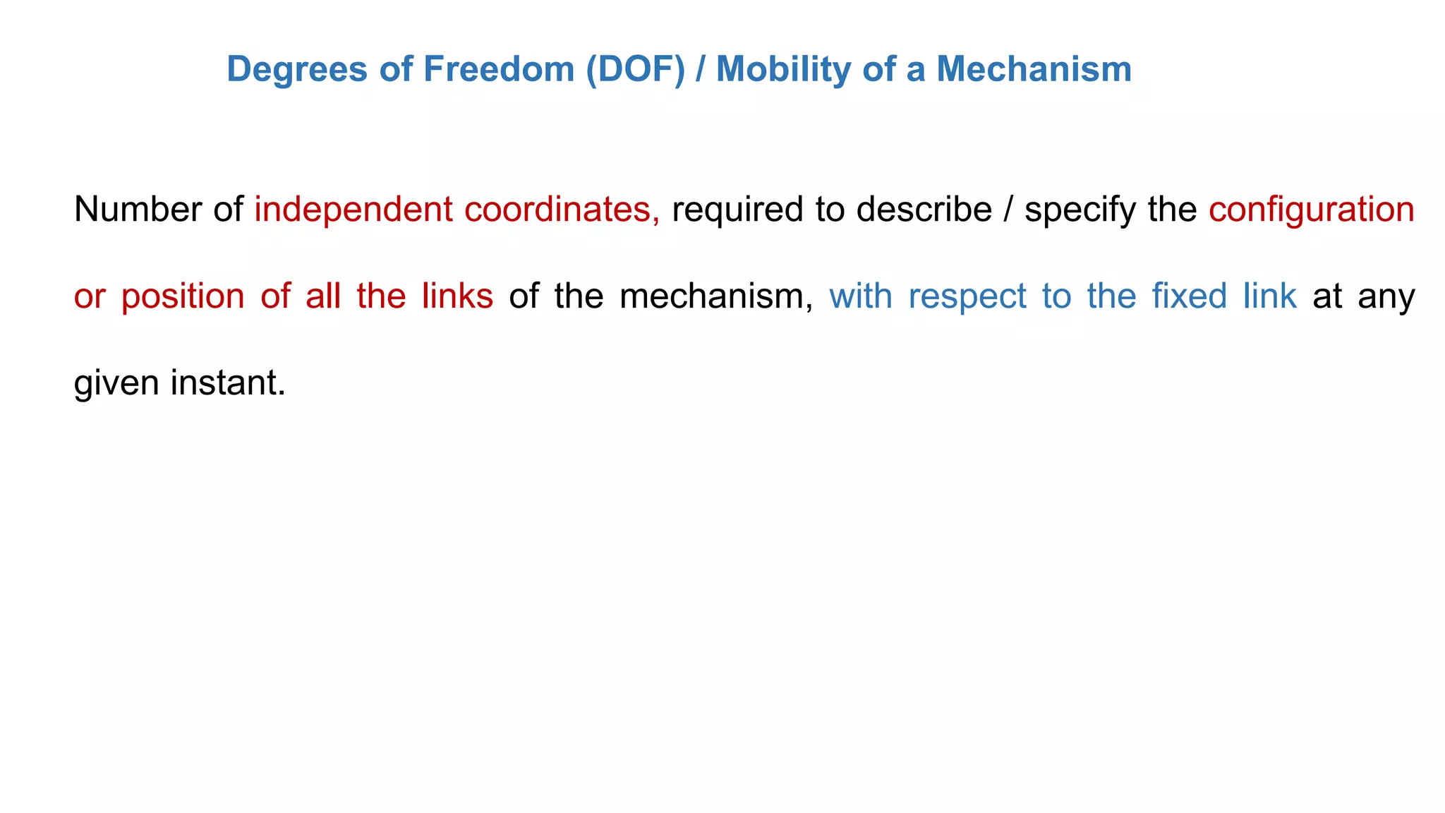 Degrees of Freedom (DOF) / Mobility of a Mechanism
Number of independent coordinates, required to describe / specify the configuration
or position of all the links of the mechanism, with respect to the fixed link at any
given instant.
 