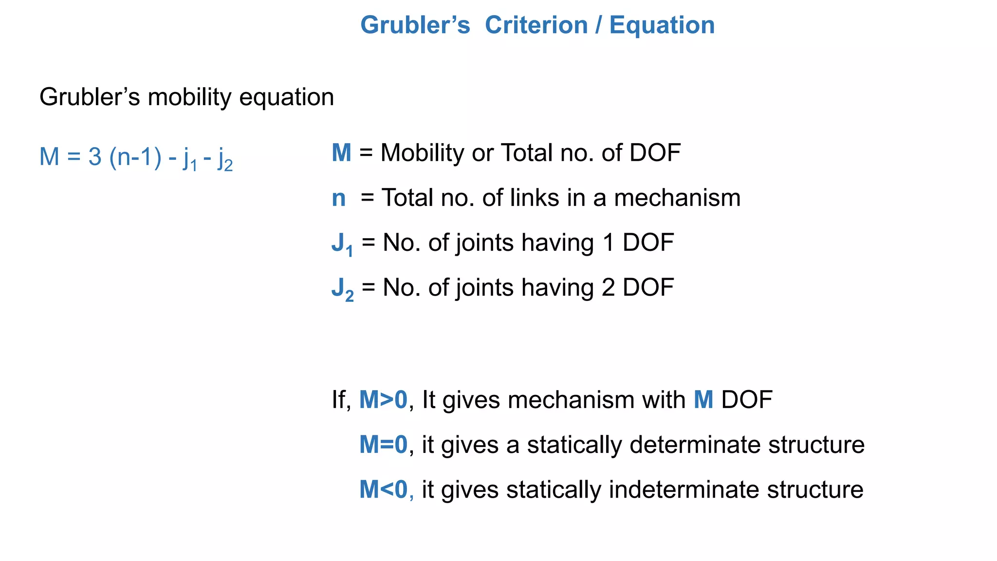 Grubler’s Criterion / Equation
Grubler’s mobility equation
M = 3 (n-1) - j1 - j2
M = Mobility or Total no. of DOF
n = Total no. of links in a mechanism
J1 = No. of joints having 1 DOF
J2 = No. of joints having 2 DOF
If, M>0, It gives mechanism with M DOF
M=0, it gives a statically determinate structure
M<0, it gives statically indeterminate structure
 