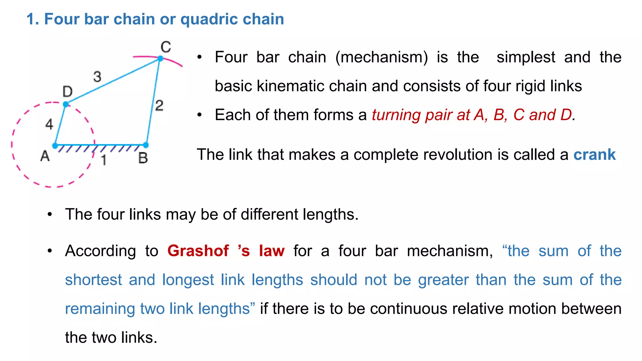 1. Four bar chain or quadric chain
• Four bar chain (mechanism) is the simplest and the
basic kinematic chain and consists of four rigid links
• Each of them forms a turning pair at A, B, C and D.
The link that makes a complete revolution is called a crank
• The four links may be of different lengths.
• According to Grashof ’s law for a four bar mechanism, “the sum of the
shortest and longest link lengths should not be greater than the sum of the
remaining two link lengths” if there is to be continuous relative motion between
the two links.
 