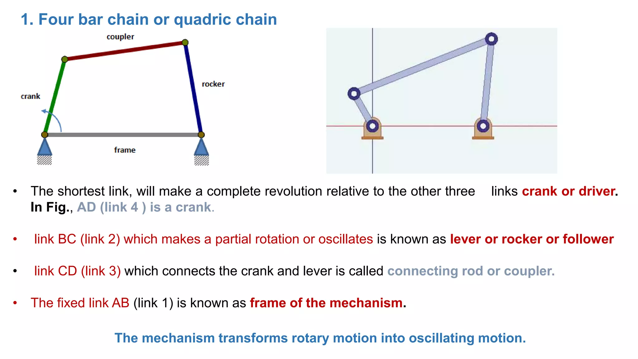 1. Four bar chain or quadric chain
• The shortest link, will make a complete revolution relative to the other three links crank or driver.
In Fig., AD (link 4 ) is a crank.
• link BC (link 2) which makes a partial rotation or oscillates is known as lever or rocker or follower
• link CD (link 3) which connects the crank and lever is called connecting rod or coupler.
• The fixed link AB (link 1) is known as frame of the mechanism.
The mechanism transforms rotary motion into oscillating motion.
 
