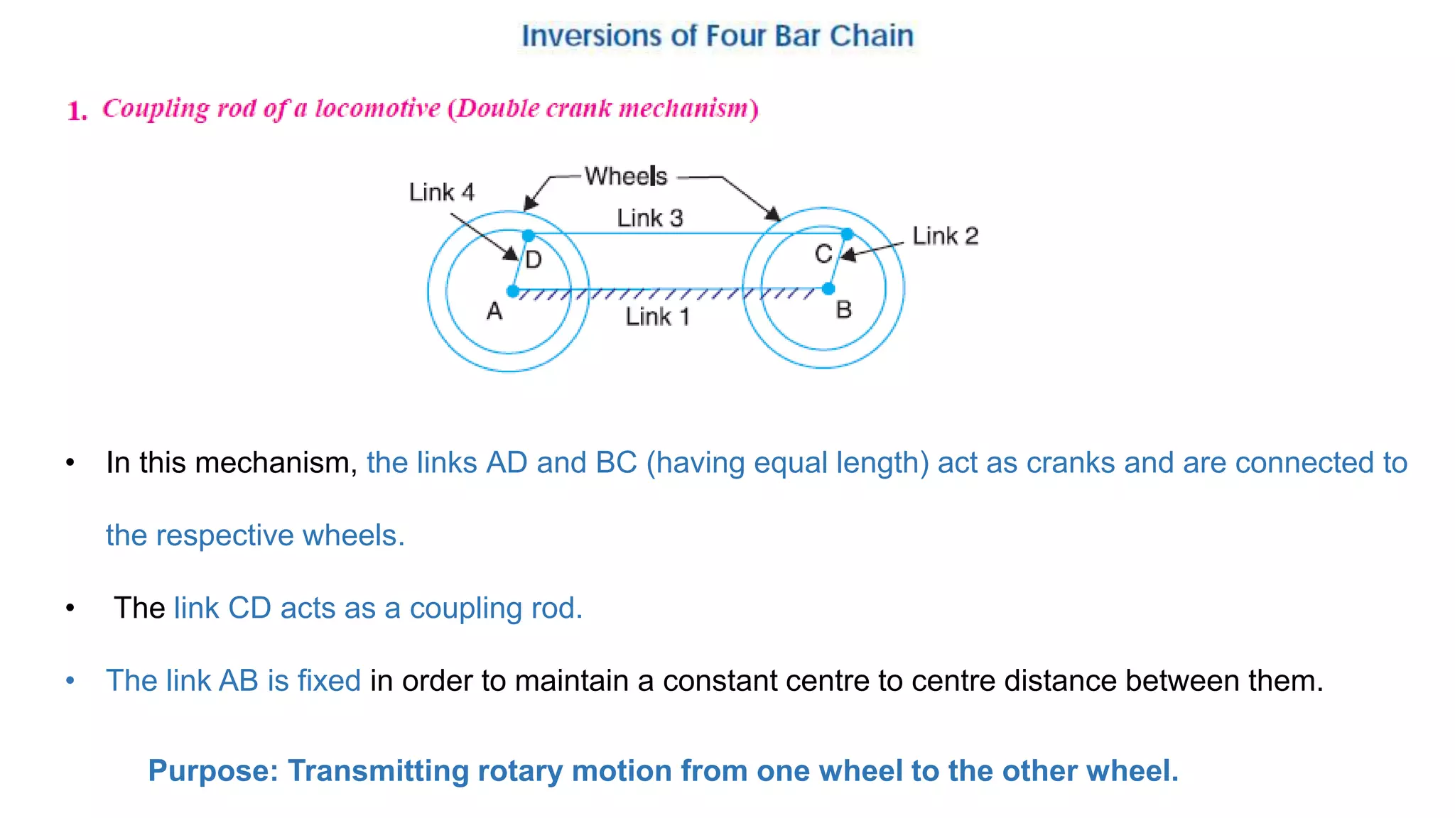 • In this mechanism, the links AD and BC (having equal length) act as cranks and are connected to
the respective wheels.
• The link CD acts as a coupling rod.
• The link AB is fixed in order to maintain a constant centre to centre distance between them.
Purpose: Transmitting rotary motion from one wheel to the other wheel.
 