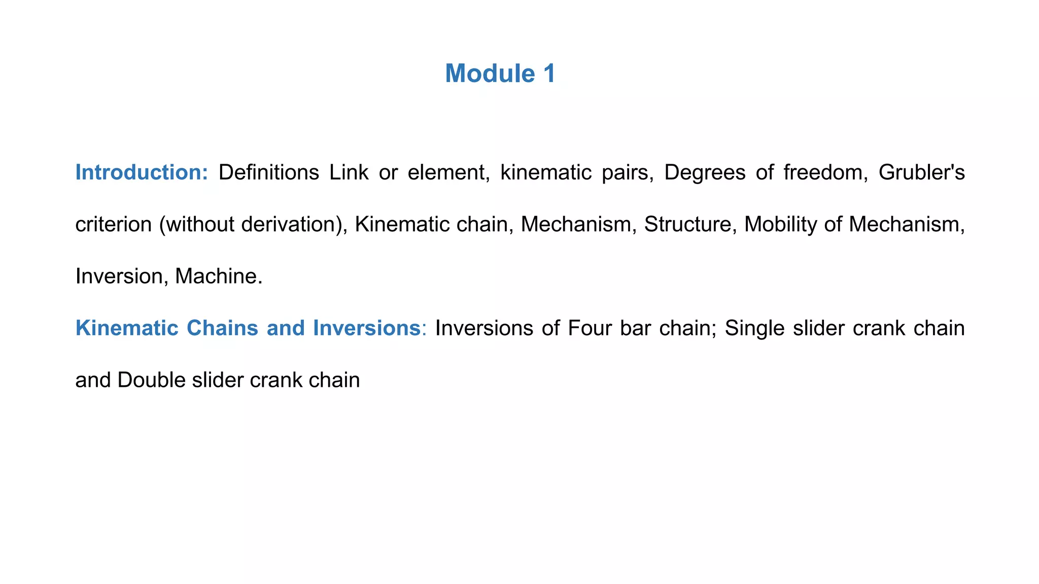 Module 1
Introduction: Definitions Link or element, kinematic pairs, Degrees of freedom, Grubler's
criterion (without derivation), Kinematic chain, Mechanism, Structure, Mobility of Mechanism,
Inversion, Machine.
Kinematic Chains and Inversions: Inversions of Four bar chain; Single slider crank chain
and Double slider crank chain
 