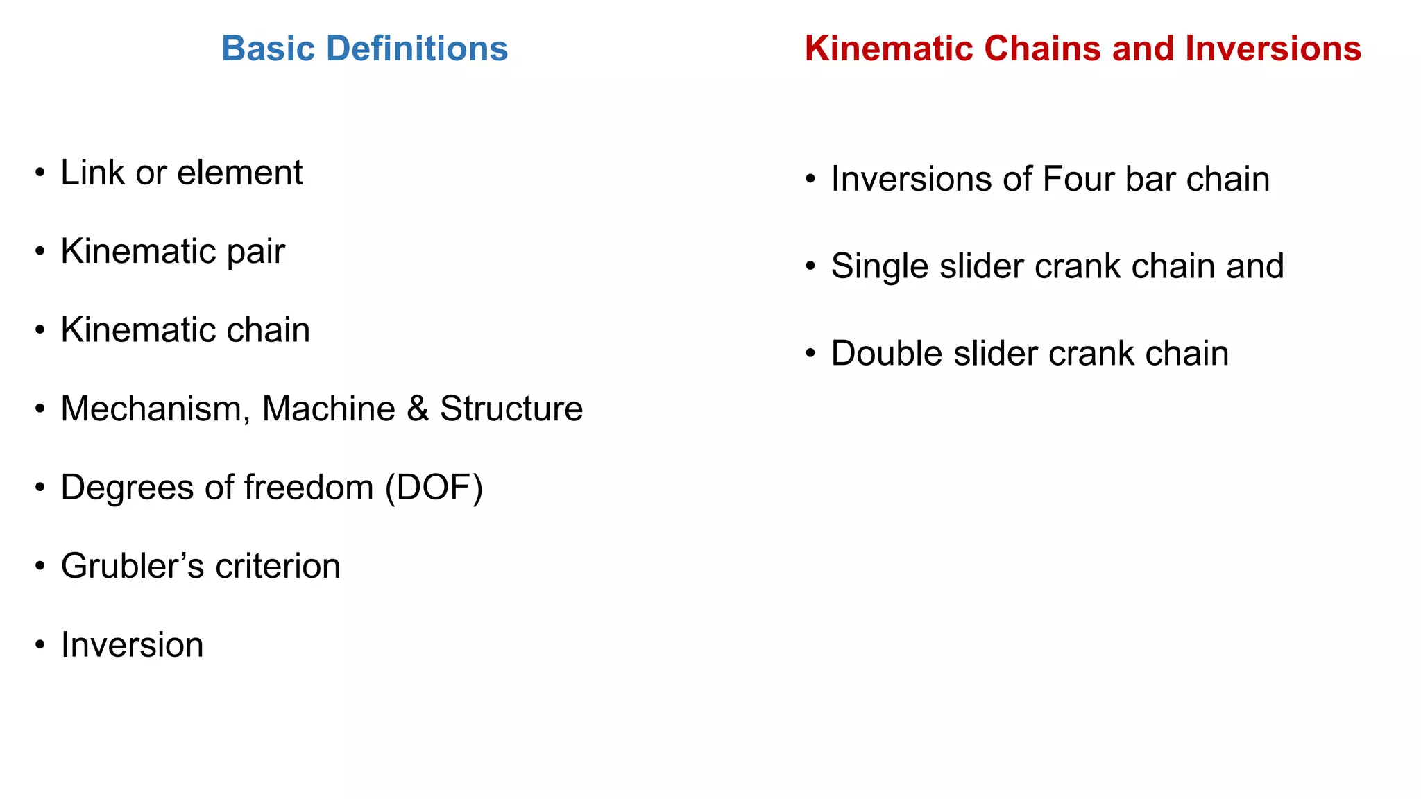 Basic Definitions
• Link or element
• Kinematic pair
• Kinematic chain
• Mechanism, Machine & Structure
• Degrees of freedom (DOF)
• Grubler’s criterion
• Inversion
Kinematic Chains and Inversions
• Inversions of Four bar chain
• Single slider crank chain and
• Double slider crank chain
 