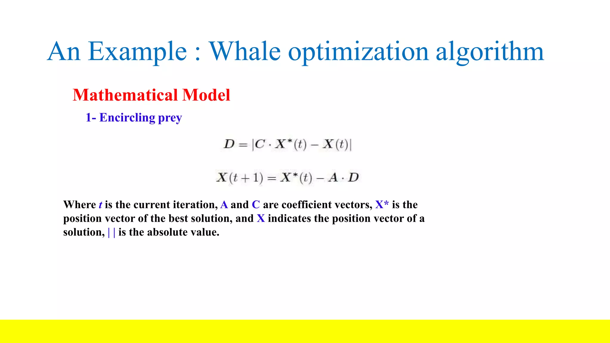 An Example : Whale optimization algorithm Mathematical Model 1- Encircling prey Where t is the current iteration, A and C are coefficient vectors, X* is the position vector of the best solution, and X indicates the position vector of a solution, | | is the absolute value. 