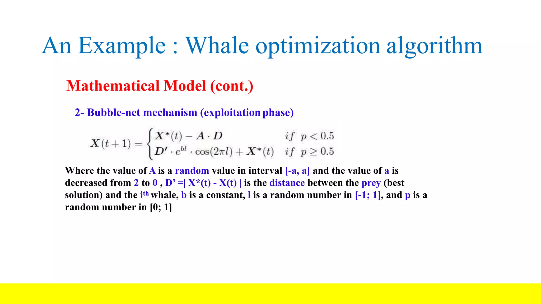 An Example : Whale optimization algorithm Mathematical Model (cont.) 2- Bubble-net mechanism (exploitationphase) Where the value of A is a random value in interval [-a, a] and the value of a is decreased from 2 to 0 , D’ =| X*(t) - X(t) | is the distance between the prey (best solution) and the ith whale, b is a constant, l is a random number in [-1; 1], and p is a random number in [0; 1] 