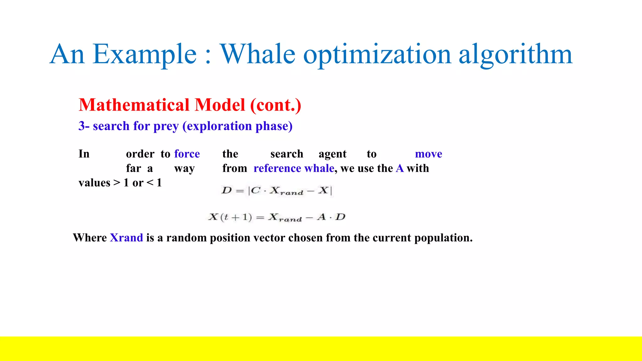An Example : Whale optimization algorithm Mathematical Model (cont.) 3- search for prey (exploration phase) In order to force the search agent to move far a way from reference whale, we use the A with values > 1 or < 1 Where Xrand is a random position vector chosen from the current population. 
