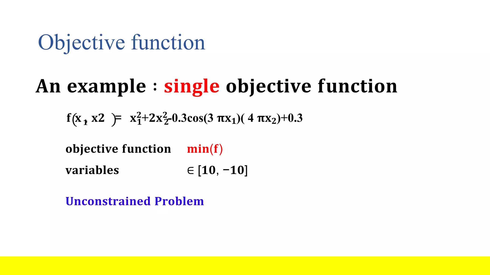 Objective function 𝟏 𝟏 𝟐 𝐟 𝐱 , 𝐱𝟐 = 𝐱𝟐+𝟐𝐱𝟐-0.3cos(3 𝛑𝐱𝟏)( 4 𝛑𝐱𝟐)+0.3 𝐨𝐛𝐣𝐞𝐜𝐭𝐢𝐯𝐞 𝐟𝐮𝐧𝐜𝐭𝐢𝐨𝐧 𝐦𝐢𝐧(𝐟) 𝐯𝐚𝐫𝐢𝐚𝐛𝐥𝐞𝐬 ∈ [𝟏𝟎, −𝟏𝟎] 𝐔𝐧𝐜𝐨𝐧𝐬𝐭𝐫𝐚𝐢𝐧𝐞𝐝 𝐏𝐫𝐨𝐛𝐥𝐞𝐦 𝐀𝐧 𝐞𝐱𝐚𝐦𝐩𝐥𝐞 ∶ 𝐬𝐢𝐧𝐠𝐥𝐞 𝐨𝐛𝐣𝐞𝐜𝐭𝐢𝐯𝐞 𝐟𝐮𝐧𝐜𝐭𝐢𝐨𝐧 