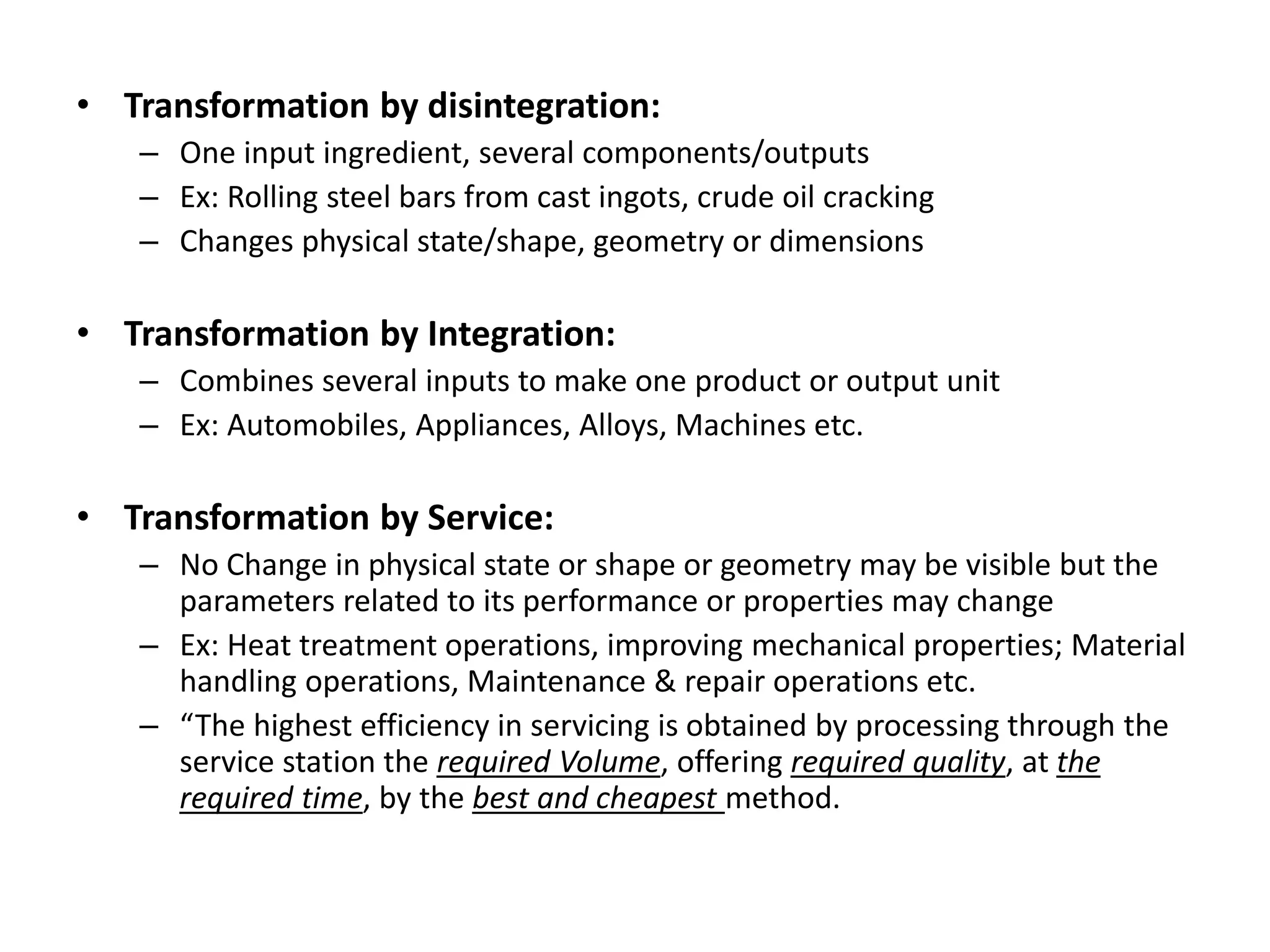 • Transformation by disintegration:
– One input ingredient, several components/outputs
– Ex: Rolling steel bars from cast ingots, crude oil cracking
– Changes physical state/shape, geometry or dimensions
• Transformation by Integration:
– Combines several inputs to make one product or output unit
– Ex: Automobiles, Appliances, Alloys, Machines etc.
• Transformation by Service:
– No Change in physical state or shape or geometry may be visible but the
parameters related to its performance or properties may change
– Ex: Heat treatment operations, improving mechanical properties; Material
handling operations, Maintenance & repair operations etc.
– “The highest efficiency in servicing is obtained by processing through the
service station the required Volume, offering required quality, at the
required time, by the best and cheapest method.
 