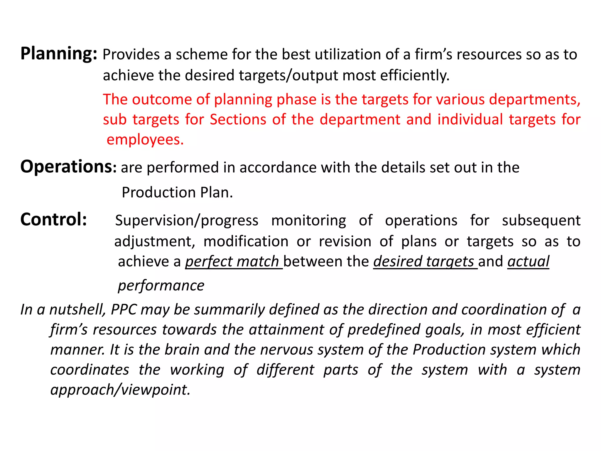 Planning: Provides a scheme for the best utilization of a firm’s resources so as to
achieve the desired targets/output most efficiently.
The outcome of planning phase is the targets for various departments,
sub targets for Sections of the department and individual targets for
employees.
Operations: are performed in accordance with the details set out in the
Production Plan.
Control: Supervision/progress monitoring of operations for subsequent
adjustment, modification or revision of plans or targets so as to
achieve a perfect match between the desired targets and actual
performance
In a nutshell, PPC may be summarily defined as the direction and coordination of a
firm’s resources towards the attainment of predefined goals, in most efficient
manner. It is the brain and the nervous system of the Production system which
coordinates the working of different parts of the system with a system
approach/viewpoint.
 