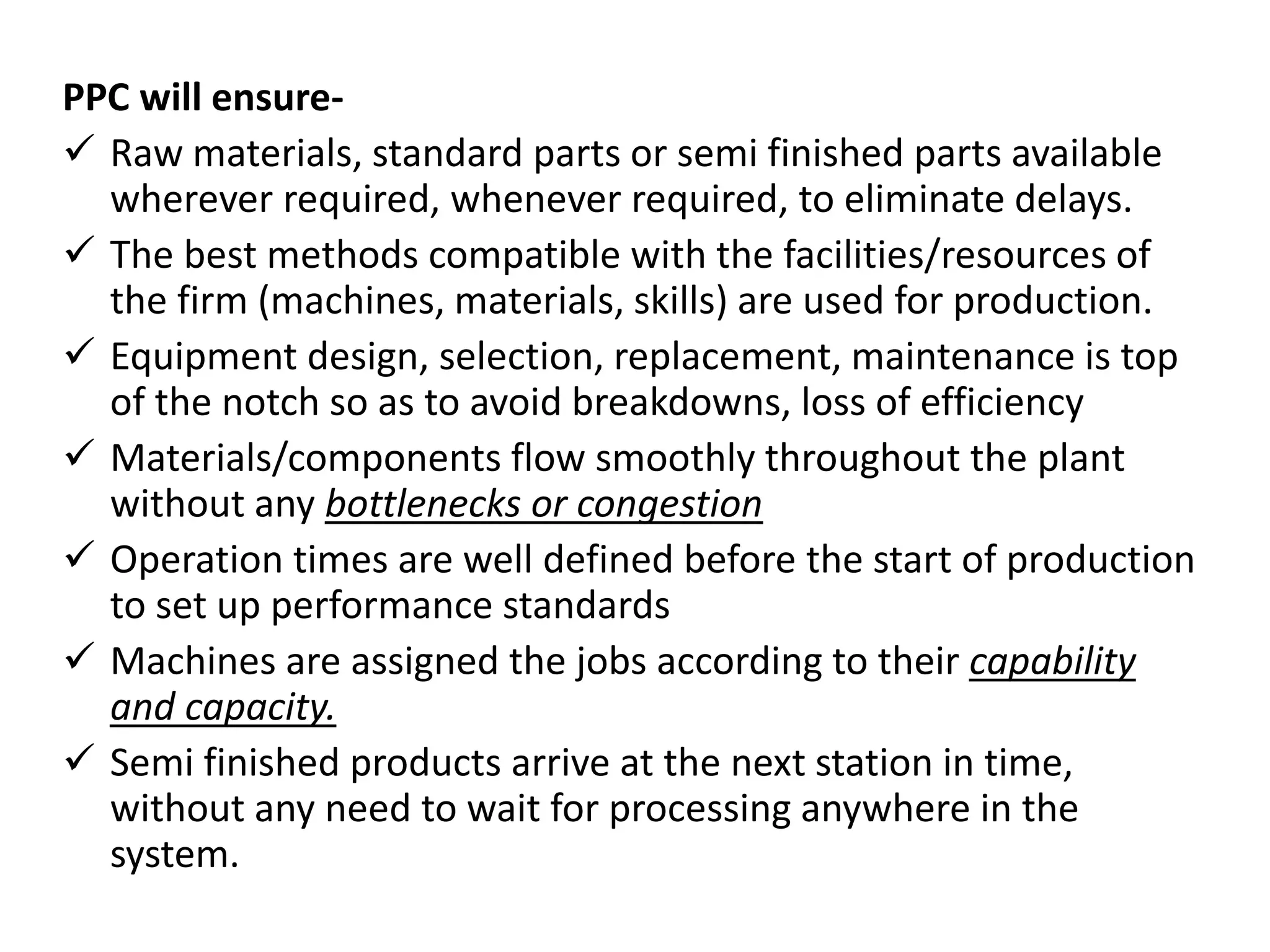 PPC will ensure-
 Raw materials, standard parts or semi finished parts available
wherever required, whenever required, to eliminate delays.
 The best methods compatible with the facilities/resources of
the firm (machines, materials, skills) are used for production.
 Equipment design, selection, replacement, maintenance is top
of the notch so as to avoid breakdowns, loss of efficiency
 Materials/components flow smoothly throughout the plant
without any bottlenecks or congestion
 Operation times are well defined before the start of production
to set up performance standards
 Machines are assigned the jobs according to their capability
and capacity.
 Semi finished products arrive at the next station in time,
without any need to wait for processing anywhere in the
system.
 