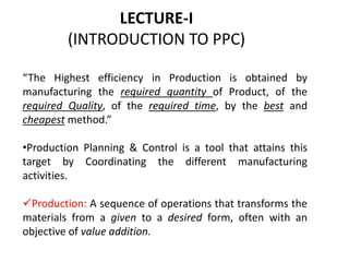 LECTURE-I
(INTRODUCTION TO PPC)
“The Highest efficiency in Production is obtained by
manufacturing the required quantity of Product, of the
required Quality, of the required time, by the best and
cheapest method.”
•Production Planning & Control is a tool that attains this
target by Coordinating the different manufacturing
activities.
Production: A sequence of operations that transforms the
materials from a given to a desired form, often with an
objective of value addition.
 