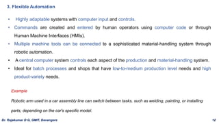 • Highly adaptable systems with computer input and controls.
• Commands are created and entered by human operators using computer code or through
Human Machine Interfaces (HMIs).
• Multiple machine tools can be connected to a sophisticated material-handling system through
robotic automation.
• A central computer system controls each aspect of the production and material-handling system.
• Ideal for batch processes and shops that have low-to-medium production level needs and high
product-variety needs.
3. Flexible Automation
Example
Robotic arm used in a car assembly line can switch between tasks, such as welding, painting, or installing
parts, depending on the car's specific model.
Dr. Rajakumar D G, GMIT, Davangere 12
 