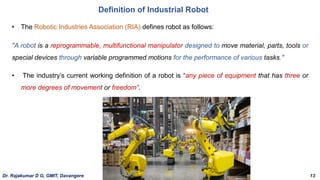 • The Robotic Industries Association (RIA) defines robot as follows:
"A robot is a reprogrammable, multifunctional manipulator designed to move material, parts, tools or
special devices through variable programmed motions for the performance of various tasks."
• The industry’s current working definition of a robot is “any piece of equipment that has three or
more degrees of movement or freedom”.
Definition of Industrial Robot
Dr. Rajakumar D G, GMIT, Davangere 13
 