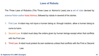 Laws of Robots
The Three Laws of Robotics (The Three Laws or Asimov's Laws) are a set of rules devised by
science fiction author Isaac Asimov, followed by robots in several of his stories.
1. First Law: A robot may not injure a human being or, through inaction, allow a human being to
come to harm.
2. Second Law: A robot must obey the orders given by human beings except when that conflicts
with the First Law.
3. Third Law: A robot must protect its own existence unless that conflicts with the First or Second
Law.
Dr. Rajakumar D G, GMIT, Davangere 14
 