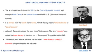 • The word robot was first used in 1921 by the Czech playwright, novelist, and
essayist Karel Capek in his satirical drama entitled R.U.R. (Rossum's Universal
Robots)
• It is derived from the Czech word robota, Which literally means "forced labourer or
"slave labourer”
• Although Capek introduced the word "robot" to the world. The term "robotics“ was
coined by Isaac Asimov in his short story * Runaround." first published in 1942.
• This work is also notable because the so-called “Three Rules (or Laws) of
Robotics" are presented for the first time:
A HISTORICAL PERSPECTIVE OF ROBOTS
Isaac Asimov
Karel Čapek
Dr. Rajakumar D G, GMIT, Davangere 16
 